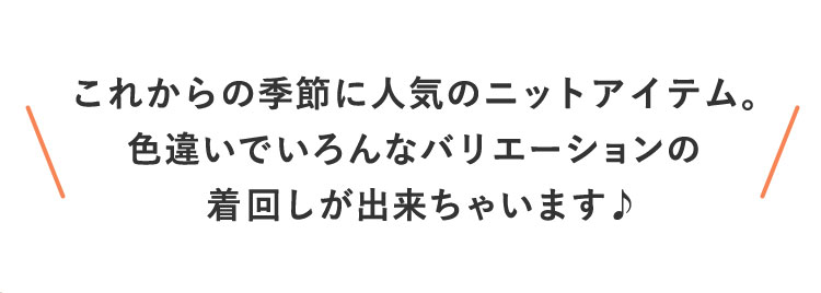 これからの季節に人気のニットアイテム。色違いでいろんなバリエーションの着回しが出来ちゃいます